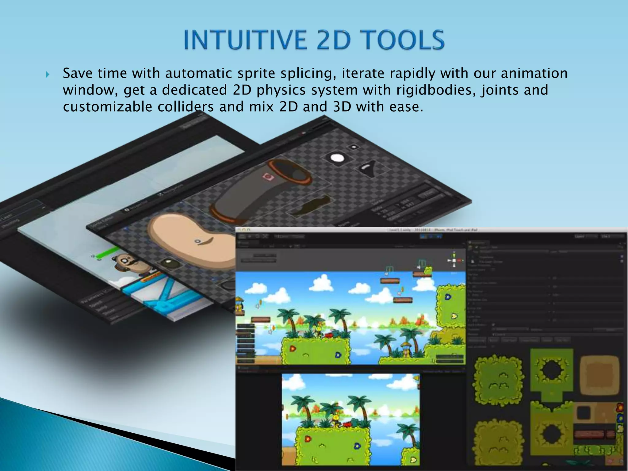 Save time with automatic sprite splicing, iterate rapidly with our animation
window, get a dedicated 2D physics system with rigidbodies, joints and
customizable colliders and mix 2D and 3D with ease.
 