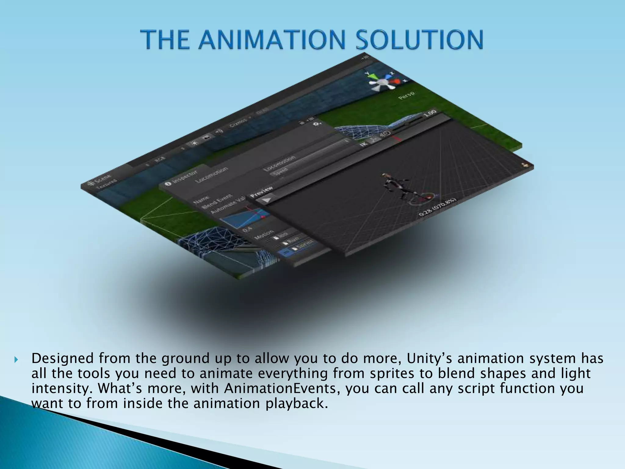  Designed from the ground up to allow you to do more, Unity’s animation system has
all the tools you need to animate everything from sprites to blend shapes and light
intensity. What’s more, with AnimationEvents, you can call any script function you
want to from inside the animation playback.
 