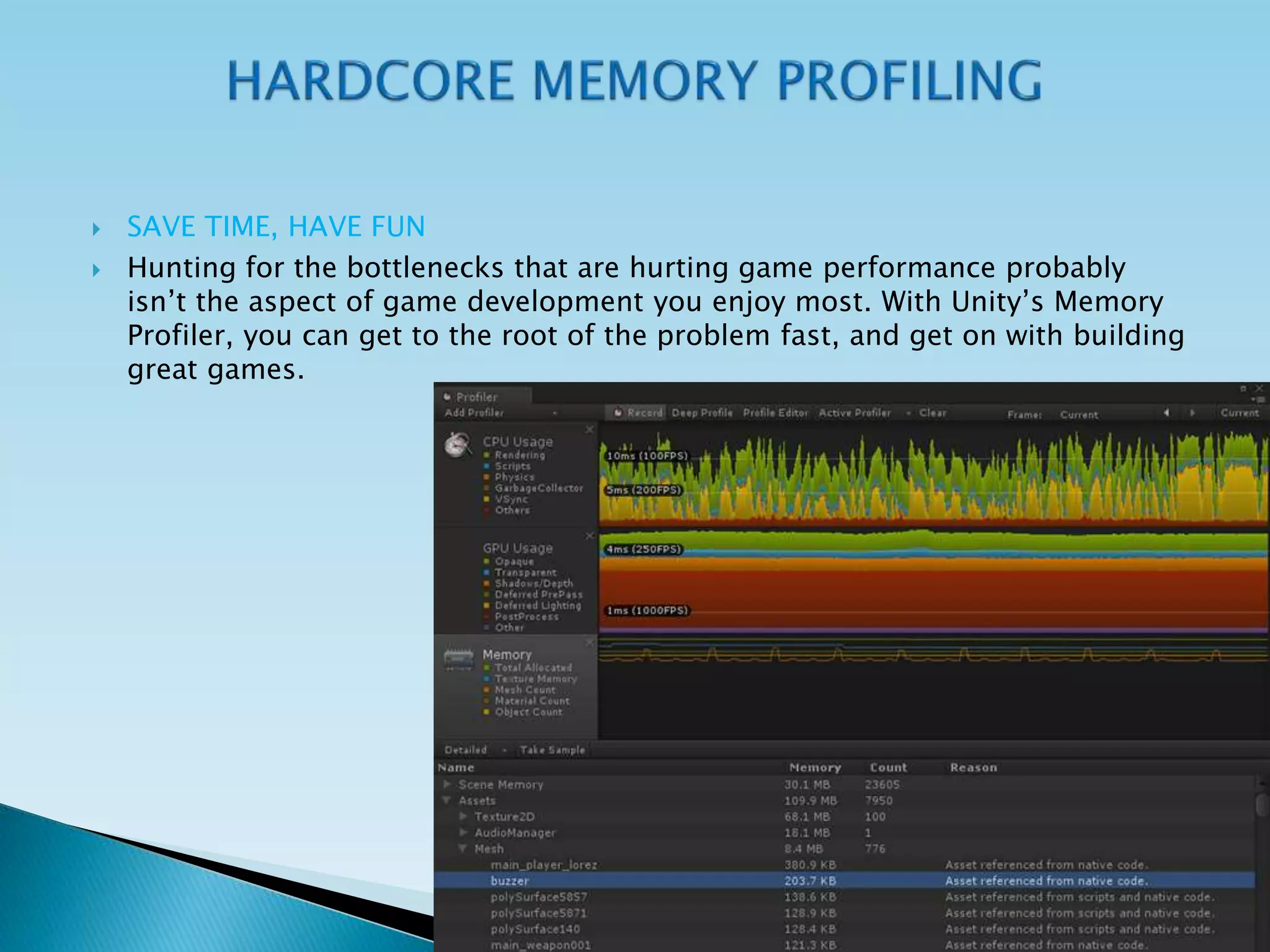  SAVE TIME, HAVE FUN
 Hunting for the bottlenecks that are hurting game performance probably
isn’t the aspect of game development you enjoy most. With Unity’s Memory
Profiler, you can get to the root of the problem fast, and get on with building
great games.
 