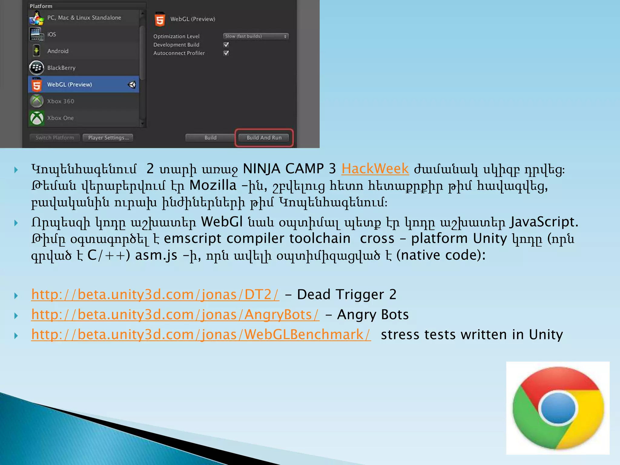  Կոպենհագենում 2 տարի առաջ NINJA CAMP 3 HackWeek ժամանակ սկիզբ դրվեց։
Թեման վերաբերվում էր Mozilla –ին, շբվելուց հետո հետաքրքիր թիմ հավագվեց,
բավականին ուրախ ինժիներների թիմ Կոպենհագենում։
 Որպեսզի կոդը աշխատեր WebGl նաև օպտիմալ պետք էր կոդը աշխատեր JavaScript.
Թիմը օգտագործել է emscript compiler toolchain cross – platform Unity կոդը (որն
գրված է C/++) asm.js –ի, որն ավելի օպտիմիզացված է (native code)։
 http://beta.unity3d.com/jonas/DT2/ - Dead Trigger 2
 http://beta.unity3d.com/jonas/AngryBots/ - Angry Bots
 http://beta.unity3d.com/jonas/WebGLBenchmark/ stress tests written in Unity
 
