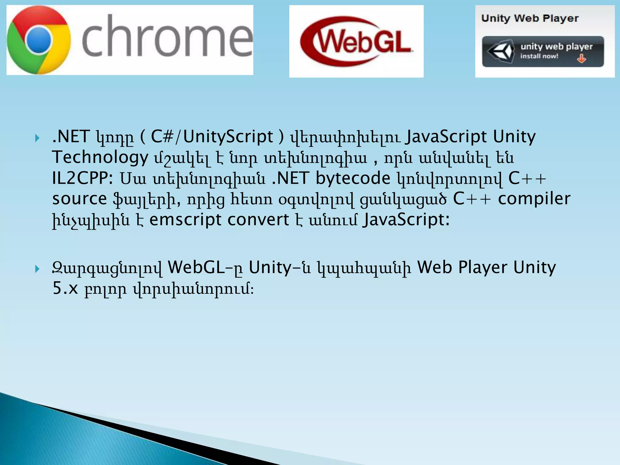  .NET կոդը ( C#/UnityScript ) վերափոխելու JavaScript Unity
Technology մշակել է նոր տեխնոլոգիա , որն անվանել են
IL2CPP։ Սա տեխնոլոգիան .NET bytecode կոնվորտոլով C++
source ֆայլերի, որից հետո օգտվոլով ցանկացած C++ compiler
ինչպիսին է emscript convert է անում JavaScript։
 Զարգացնոլով WebGL–ը Unity-ն կպահպանի Web Player Unity
5.x բոլոր վորսիանորում։
 