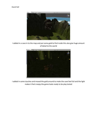 David Hall 
I added in a cave in to the map and put some gold to find inside this also give huge amount 
of detail to the world 
I added in some touches and moved the gold around to make the cave feel full and the light 
makes it feel creepy the game looks ready to be play tested 
