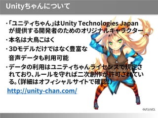 Unityちゃんについて
「ユニティちゃん」はUnity Technologies Japan
が提供する開発者のためのオリジナルキャラクター
本名は大鳥こはく
３Dモデルだけではなく豊富な
音声データも利用可能
データの利用はユニティちゃんライセンスで規定さ
れており、ルールを守れば二次創作が許可されてい
る。（詳細はオフィシャルサイトで確認！）
http://unity-chan.com/
 