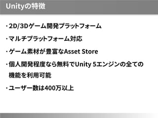 Unityの特徴
２D/３Dゲーム開発プラットフォーム
マルチプラットフォーム対応
ゲーム素材が豊富なAsset Store
個人開発程度なら無料でUnity 5エンジンの全ての
機能を利用可能
ユーザー数は400万以上
 