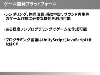 ゲーム開発プラットフォーム
レンダリング、物理演算、衝突判定、サウンド再生等
のゲーム作成に必要な機能を利用可能
ある程度ノンプログラミングでゲームを作成可能
プログラミング言語はUnityScript（JavaScript）ま
たはC#
 