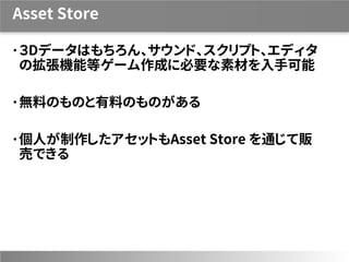 Asset Store
３Dデータはもちろん、サウンド、スクリプト、エディタ
の拡張機能等ゲーム作成に必要な素材を入手可能
無料のものと有料のものがある
個人が制作したアセットもAsset Store を通じて販
売できる
 