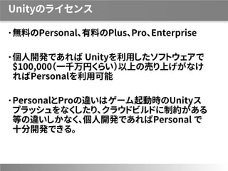Unityのライセンス
無料のPersonal、有料のPlus、Pro、Enterprise
個人開発であれば Unityを利用したソフトウェアで
$100,000（一千万円くらい）以上の売り上げがなけ
ればPersonalを利用可能
PersonalとProの違いはゲーム起動時のUnityス
プラッシュをなくしたり、クラウドビルドに制約がある
等の違いしかなく、個人開発であればPersonal で
十分開発できる。
 
