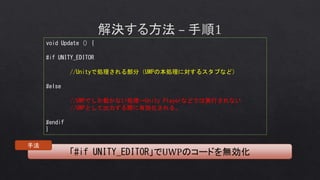 void Update () {
#if UNITY_EDITOR
//Unityで処理される部分（UWPの本処理に対するスタブなど）
#else
//UWPでしか動かない処理→Unity Playerなどでは実行されない
//UWPとして出力する際に有効化される。
#endif
}
「#if UNITY_EDITOR」でUWPのコードを無効化
手法
 