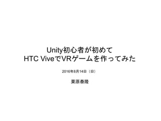 Unity初心者が初めて
HTC ViveでVRゲームを作ってみた
2016年8月14日（日）
栗原泰隆
 