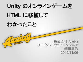 Unity のオンラインゲームを
HTML に移植して
わかったこと


               株式会社 Aiming
         リードソフトウェアエンジニア
                   細田幸治
                 2012/11/06
 