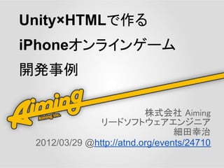 Unity×HTMLで作る
iPhoneオンラインゲーム
開発事例

                          株式会社 Aiming
               リードソフトウェアエンジニア
                                 細田幸治
 2012/03/29 @http://atnd.org/events/24710
 