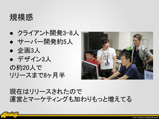 規模感
● クライアント開発3-8人
● サーバー開発約5人
● 企画3人
● デザイン3人
の約20人で
リリースまで8ヶ月半

現在はリリースされたので
運営とマーケティングも加わりもっと増えてる
 