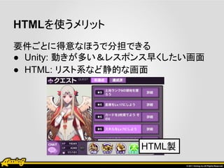 HTMLを使うメリット
要件ごとに得意なほうで分担できる
● Unity: 動きが多い＆レスポンス早くしたい画面
● HTML: リスト系など静的な画面




                  HTML製
 
