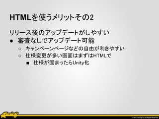 HTMLを使うメリットその2
リリース後のアップデートがしやすい
● 審査なしでアップデート可能
 ○ キャンペーンページなどの自由が利きやすい
 ○ 仕様変更が多い画面はまずはHTMLで
   ■ 仕様が固まったらUnity化
 