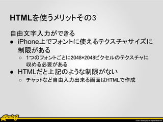 HTMLを使うメリットその3
自由文字入力ができる
● iPhone上でフォントに使えるテクスチャサイズに
  制限がある
 ○ 1つのフォントごとに2048*2048ピクセルのテクスチャに
   収める必要がある
● HTMLだと上記のような制限がない
 ○ チャットなど自由入力出来る画面はHTMLで作成
 