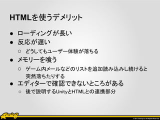 HTMLを使うデメリット
● ローディングが長い
● 反応が遅い
  ○ どうしてもユーザー体験が落ちる
● メモリーを喰う
  ○ ゲーム内メールなどのリストを追加読み込みし続けると
   突然落ちたりする
● エディターで確認できないところがある
 ○ 後で説明するUnityとHTMLとの連携部分
 