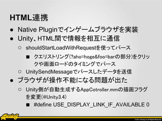 HTML連携
● Native Pluginでインゲームブラウザを実装
● Unity、HTML間で情報を相互に通信
  ○ shouldStartLoadWithRequestを使ってパース
    ■ クエリストリング(?aho=hoge&foo=barの部分)をクリッ
       クや画面ロードのタイミングでパース
  ○ UnitySendMessageでパースしたデータを送信
● ブラウザが操作不能になる問題が出た
  ○ Unity側が自動生成するAppCotroller.mmの描画フラグ
    を変更(@Unity3.4)
    ■ #define USE_DISPLAY_LINK_IF_AVAILABLE 0
 