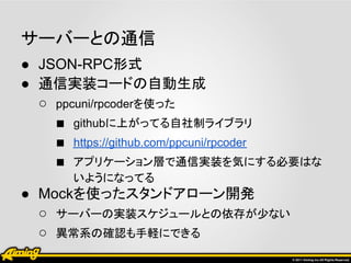 サーバーとの通信
● JSON-RPC形式
● 通信実装コードの自動生成
  ○ ppcuni/rpcoderを使った
    ■ githubに上がってる自社制ライブラリ
    ■ https://github.com/ppcuni/rpcoder
    ■ アプリケーション層で通信実装を気にする必要はな
      いようになってる
● Mockを使ったスタンドアローン開発
  ○ サーバーの実装スケジュールとの依存が少ない
  ○ 異常系の確認も手軽にできる
 