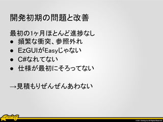 開発初期の問題と改善
最初の1ヶ月ほとんど進捗なし
● 頻繁な衝突、参照外れ
● EzGUIがEasyじゃない
● C#なれてない
● 仕様が最初にそろってない

→見積もりぜんぜんあわない
 