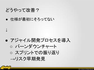 どうやって改善？
● 仕様が最初にそろってない

↓

● アジャイル開発プロセスを導入
  ○ バーンダウンチャート
  ○ スプリントでの振り返り
  →リスク早期発見
 
