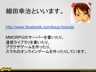 細田幸治といいます。

http://www.facebook.com/kouji.hosoda

MMORPGのサーバーを書いたり、
通信ライブラリを書いたり、
ブラウザゲームを作ったり、
スマホのオンラインゲームを作ったりしています。
 