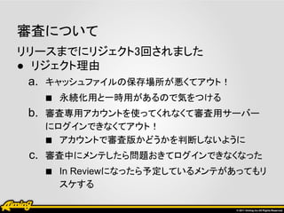 審査について
リリースまでにリジェクト3回されました
● リジェクト理由
  a. キャッシュファイルの保存場所が悪くてアウト！
     ■ 永続化用と一時用があるので気をつける
  b. 審査専用アカウントを使ってくれなくて審査用サーバー
   にログインできなくてアウト！
   ■ アカウントで審査版かどうかを判断しないように
 c. 審査中にメンテしたら問題おきてログインできなくなった
    ■ In Reviewになったら予定しているメンテがあってもリ
     スケする
 