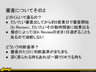 審査についてその２
どのくらいで通るの？
● だいたい審査出してから約5営業日で審査開始
  (In Review)、だいたいその数時間後に結果出る
● 場合によってはIn Reviewのまま1日過ぎることも
  あるので油断しない

どういう判断基準？
● 審査のたびに判断基準がまちまち
● 深く見られる時もあれば一瞬でOKでる時も
 