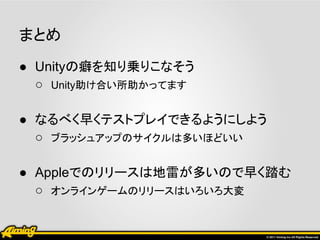 まとめ
● Unityの癖を知り乗りこなそう
  ○ Unity助け合い所助かってます

● なるべく早くテストプレイできるようにしよう
  ○ ブラッシュアップのサイクルは多いほどいい

● Appleでのリリースは地雷が多いので早く踏む
  ○ オンラインゲームのリリースはいろいろ大変
 