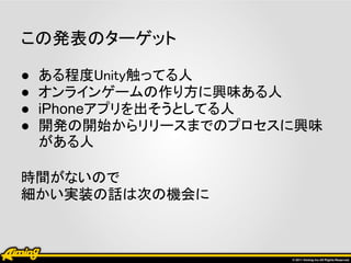 この発表のターゲット

●   ある程度Unity触ってる人
●   オンラインゲームの作り方に興味ある人
●   iPhoneアプリを出そうとしてる人
●   開発の開始からリリースまでのプロセスに興味
    がある人

時間がないので
細かい実装の話は次の機会に
 