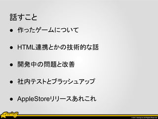 話すこと
● 作ったゲームについて

● HTML連携とかの技術的な話

● 開発中の問題と改善

● 社内テストとブラッシュアップ

● AppleStoreリリースあれこれ
 