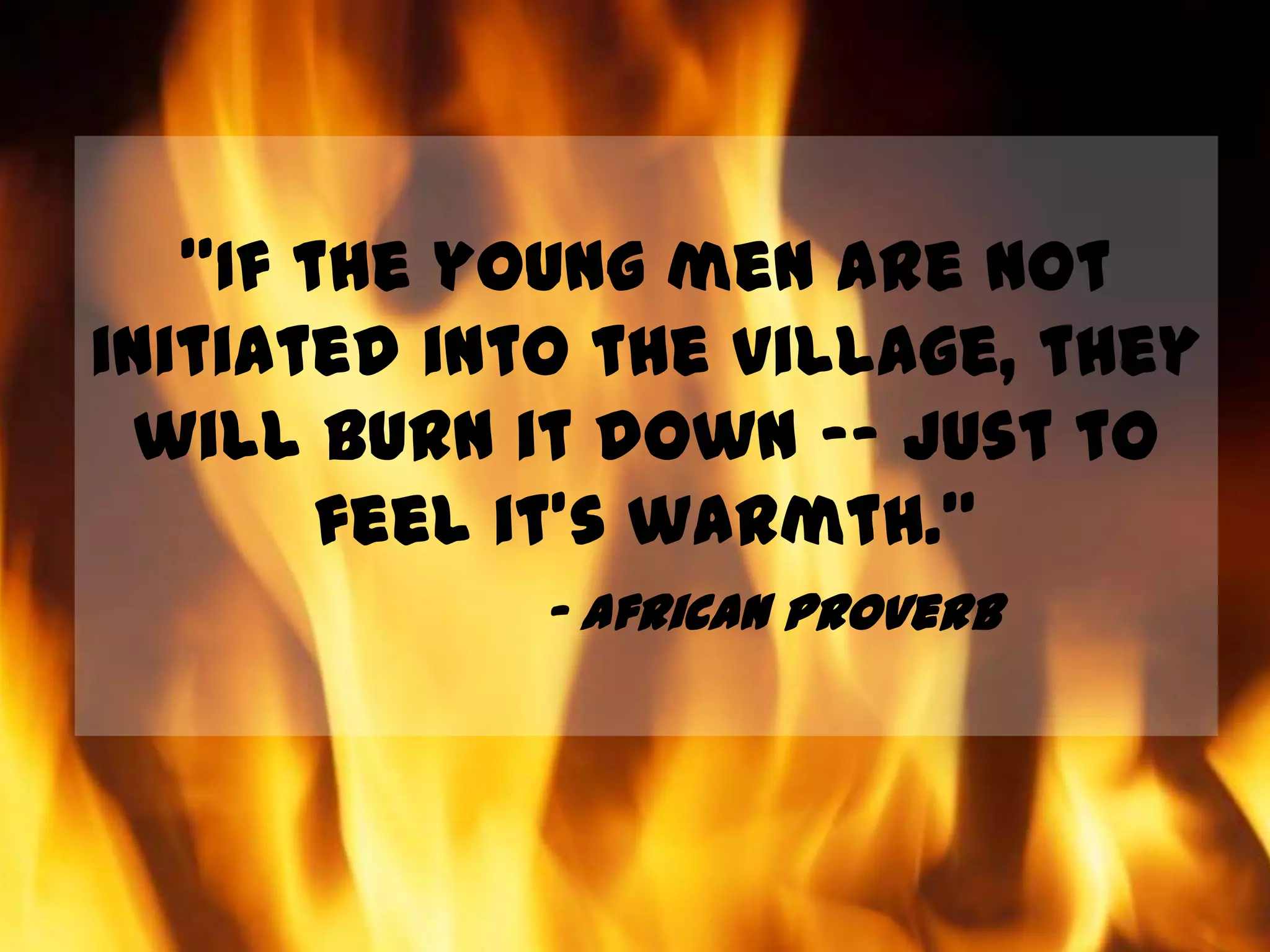 "If the young men are not initiated into the village, they will burn it down –- just to feel it's warmth.”- African proverb