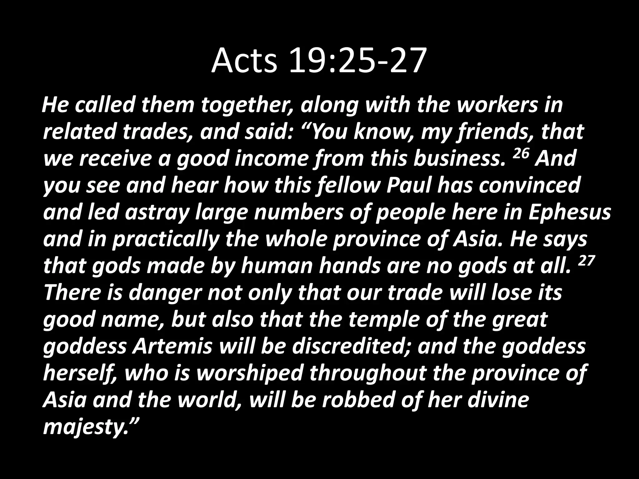 Acts 19:25-2725He called them together, along with the workers in related trades, and said: “You know, my friends, that we receive a good income from this business. 26 And you see and hear how this fellow Paul has convinced and led astray large numbers of people here in Ephesus and in practically the whole province of Asia. He says that gods made by human hands are no gods at all. 27 There is danger not only that our trade will lose its good name, but also that the temple of the great goddess Artemis will be discredited; and the goddess herself, who is worshiped throughout the province of Asia and the world, will be robbed of her divine majesty.”
