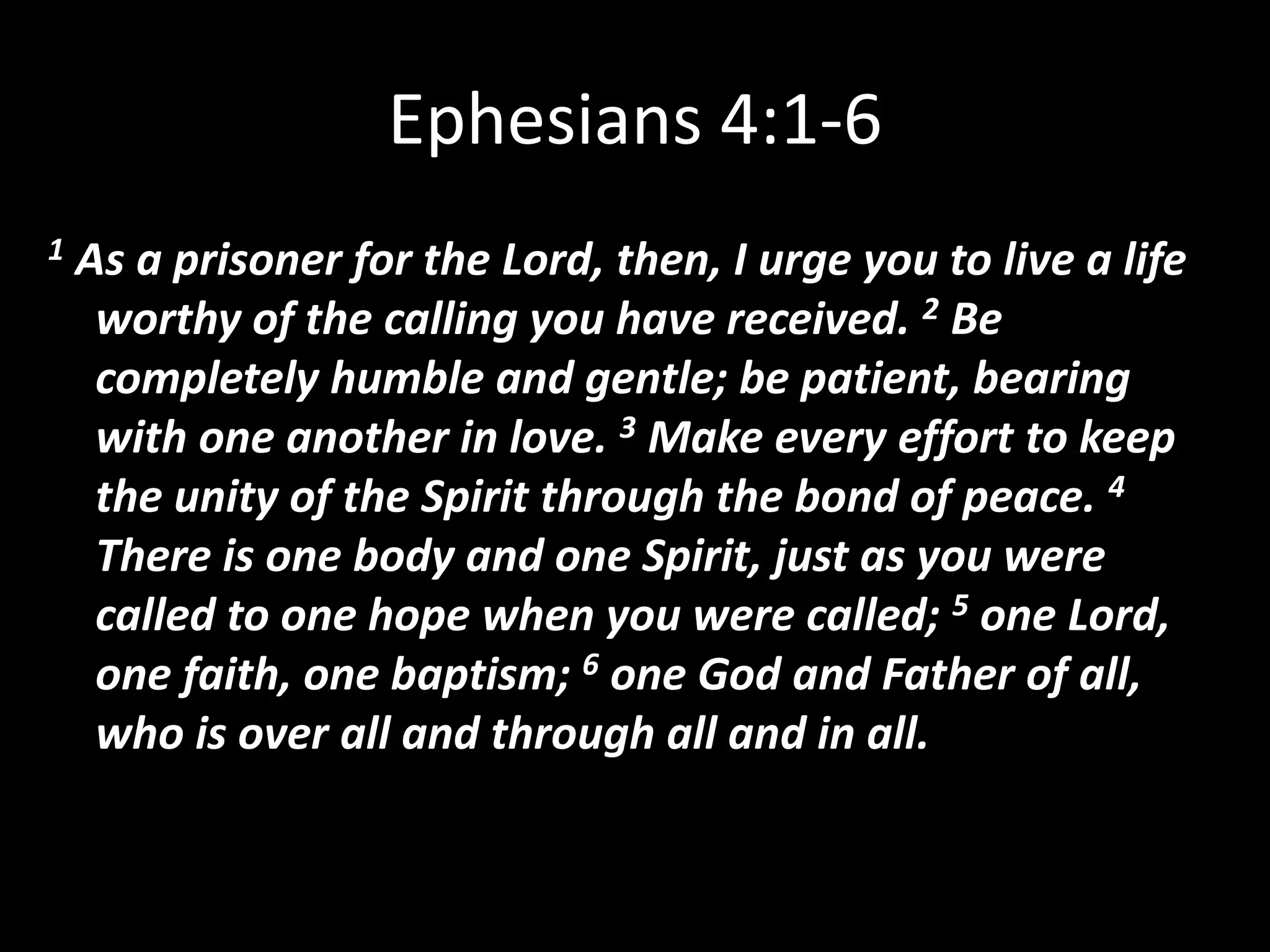Ephesians 4:1-61 As a prisoner for the Lord, then, I urge you to live a life worthy of the calling you have received. 2 Be completely humble and gentle; be patient, bearing with one another in love. 3 Make every effort to keep the unity of the Spirit through the bond of peace. 4 There is one body and one Spirit, just as you were called to one hope when you were called; 5 one Lord, one faith, one baptism; 6 one God and Father of all, who is over all and through all and in all.