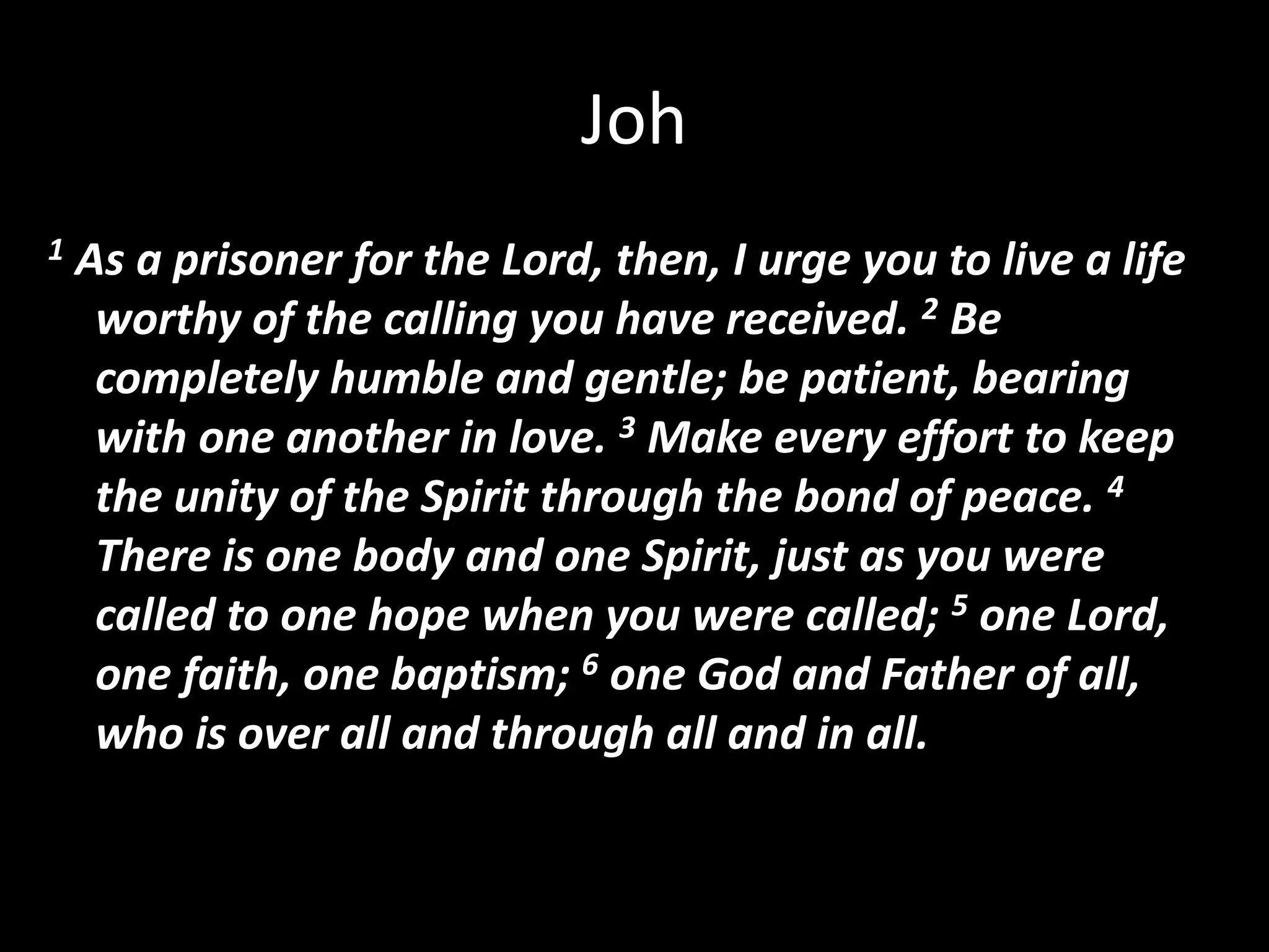 Joh1 As a prisoner for the Lord, then, I urge you to live a life worthy of the calling you have received. 2 Be completely humble and gentle; be patient, bearing with one another in love. 3 Make every effort to keep the unity of the Spirit through the bond of peace. 4 There is one body and one Spirit, just as you were called to one hope when you were called; 5 one Lord, one faith, one baptism; 6 one God and Father of all, who is over all and through all and in all.