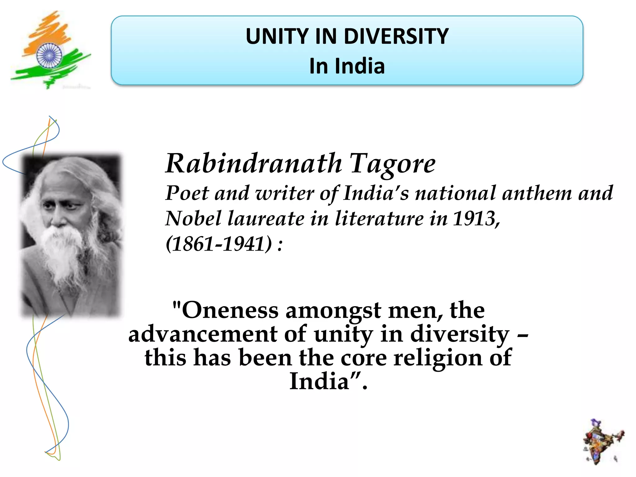 UNITY IN DIVERSITY
                In India



   Rabindranath Tagore
   Poet and writer of India’s national anthem and
   Nobel laureate in literature in 1913,
   (1861-1941) :


    "Oneness amongst men, the
advancement of unity in diversity –
 this has been the core religion of
              India”.
 