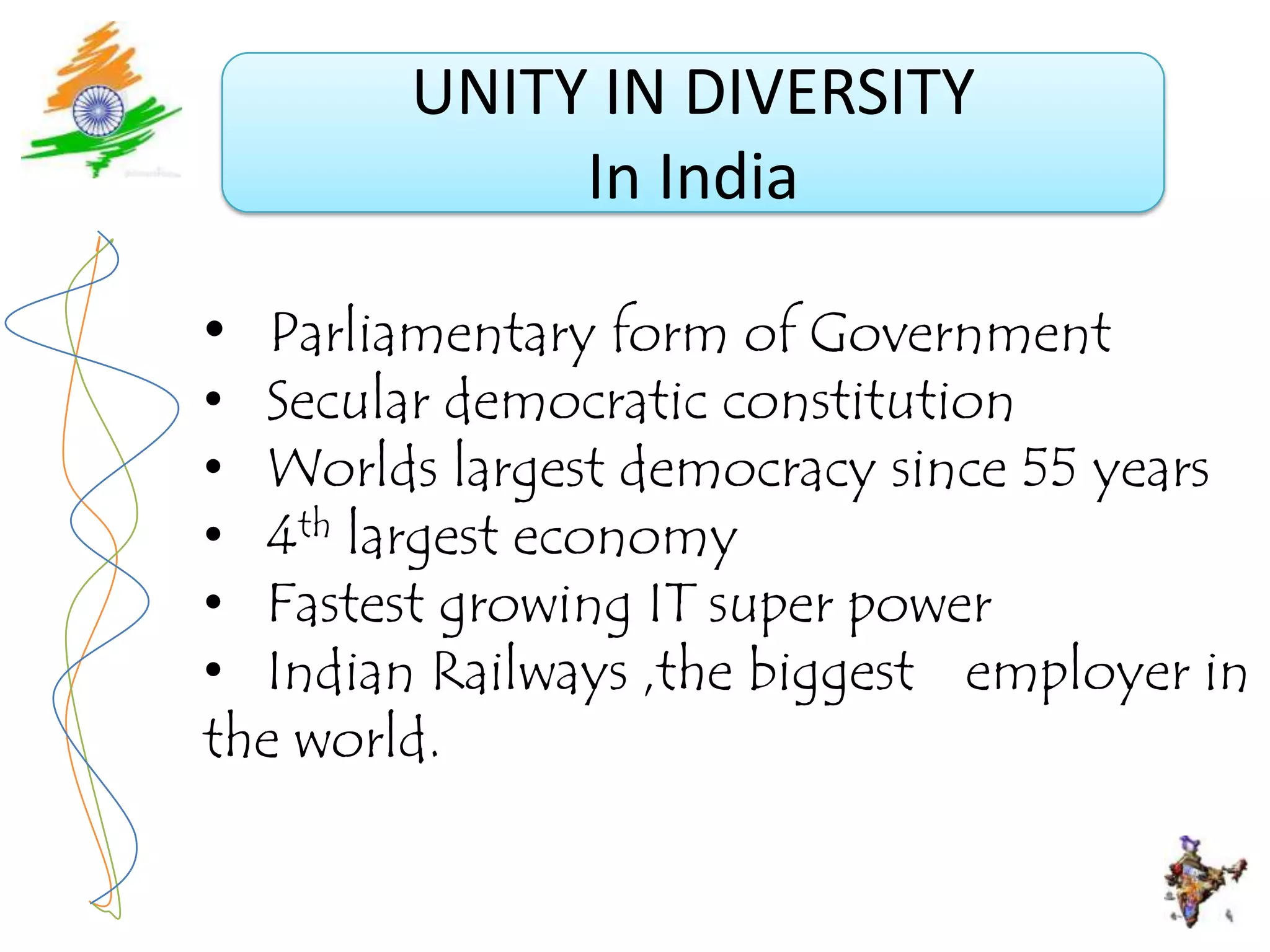 UNITY IN DIVERSITY
             In India

• Parliamentary form of Government
• Secular democratic constitution
• Worlds largest democracy since 55 years
• 4th largest economy
• Fastest growing IT super power
• Indian Railways ,the biggest employer in
the world.
 