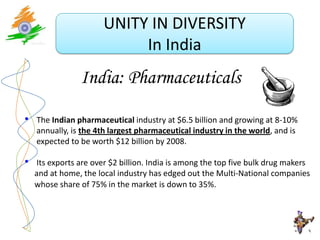 UNITY IN DIVERSITY
                            In India
                India: Pharmaceuticals

•   The Indian pharmaceutical industry at $6.5 billion and growing at 8-10%
    annually, is the 4th largest pharmaceutical industry in the world, and is
    expected to be worth $12 billion by 2008.

•   Its exports are over $2 billion. India is among the top five bulk drug makers
    and at home, the local industry has edged out the Multi-National companies
    whose share of 75% in the market is down to 35%.
 