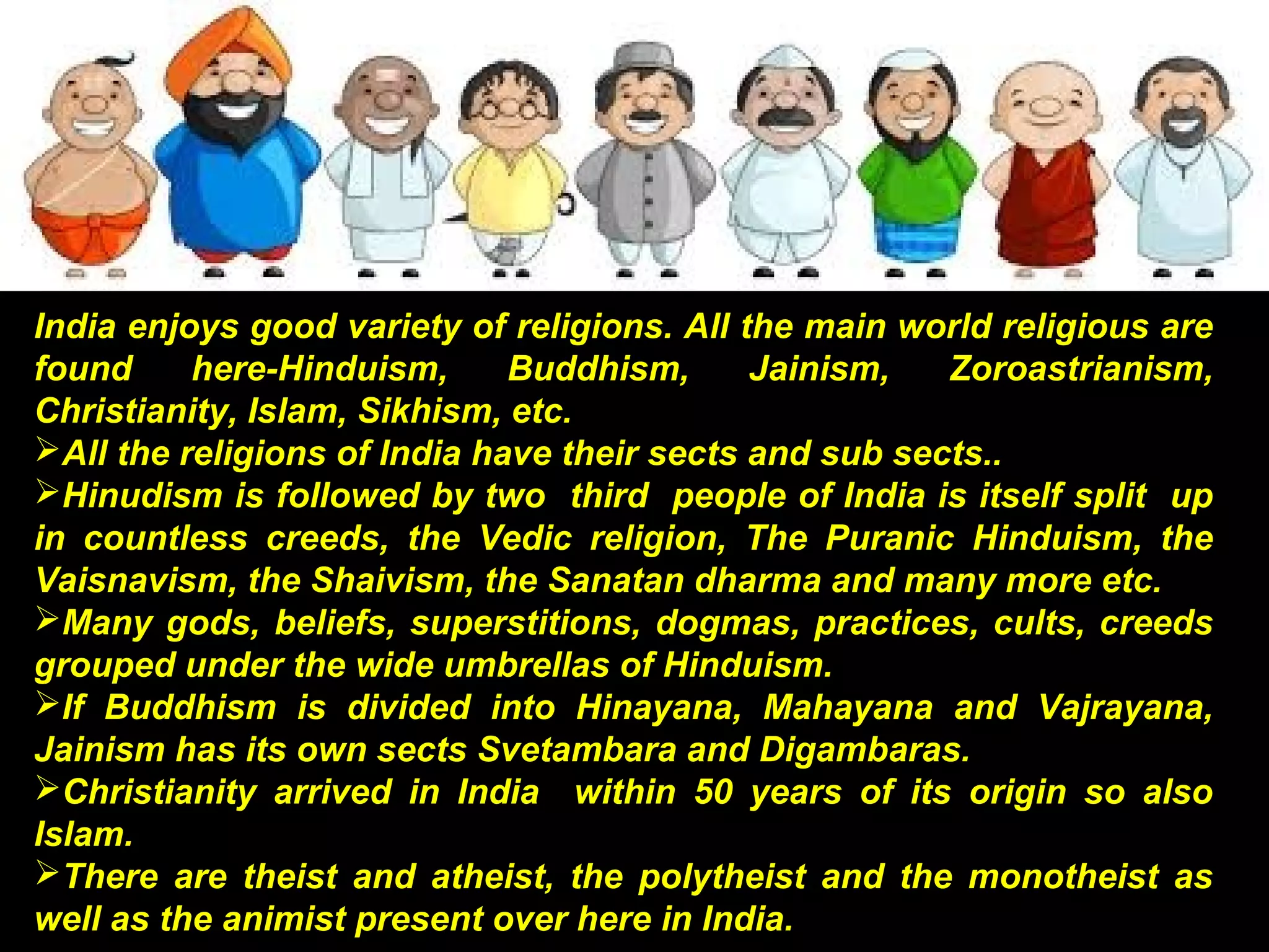 India enjoys good variety of religions. All the main world religious are
found here-Hinduism, Buddhism, Jainism, Zoroastrianism,
Christianity, Islam, Sikhism, etc.
All the religions of India have their sects and sub sects..
Hinudism is followed by two third people of India is itself split up
in countless creeds, the Vedic religion, The Puranic Hinduism, the
Vaisnavism, the Shaivism, the Sanatan dharma and many more etc.
Many gods, beliefs, superstitions, dogmas, practices, cults, creeds
grouped under the wide umbrellas of Hinduism.
If Buddhism is divided into Hinayana, Mahayana and Vajrayana,
Jainism has its own sects Svetambara and Digambaras.
Christianity arrived in India within 50 years of its origin so also
Islam.
There are theist and atheist, the polytheist and the monotheist as
well as the animist present over here in India.
 
