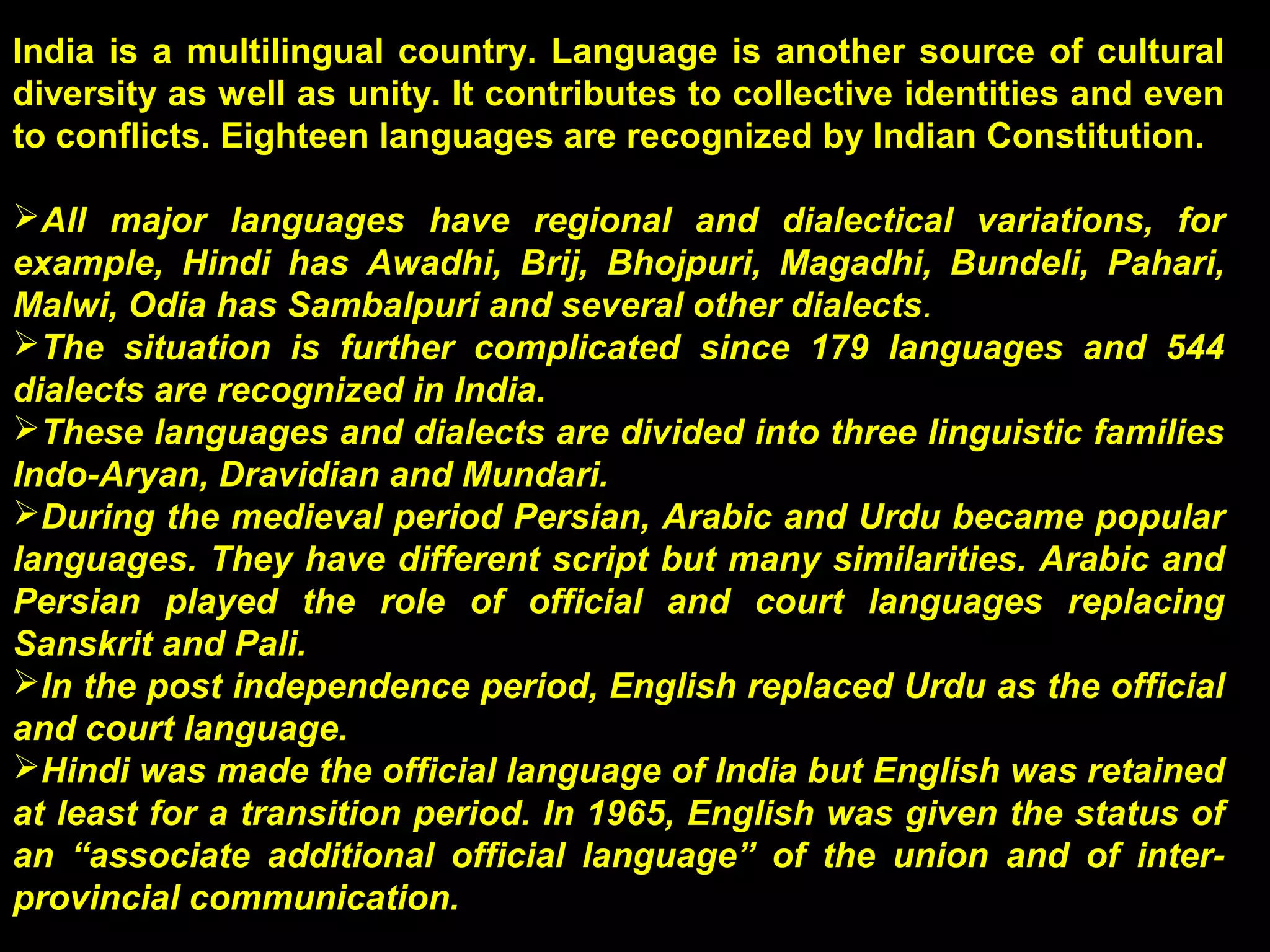 India is a multilingual country. Language is another source of cultural
diversity as well as unity. It contributes to collective identities and even
to conflicts. Eighteen languages are recognized by Indian Constitution.
All major languages have regional and dialectical variations, for
example, Hindi has Awadhi, Brij, Bhojpuri, Magadhi, Bundeli, Pahari,
Malwi, Odia has Sambalpuri and several other dialects.
The situation is further complicated since 179 languages and 544
dialects are recognized in India.
These languages and dialects are divided into three linguistic families
Indo-Aryan, Dravidian and Mundari.
During the medieval period Persian, Arabic and Urdu became popular
languages. They have different script but many similarities. Arabic and
Persian played the role of official and court languages replacing
Sanskrit and Pali.
In the post independence period, English replaced Urdu as the official
and court language.
Hindi was made the official language of India but English was retained
at least for a transition period. In 1965, English was given the status of
an “associate additional official language” of the union and of inter-
provincial communication.
 