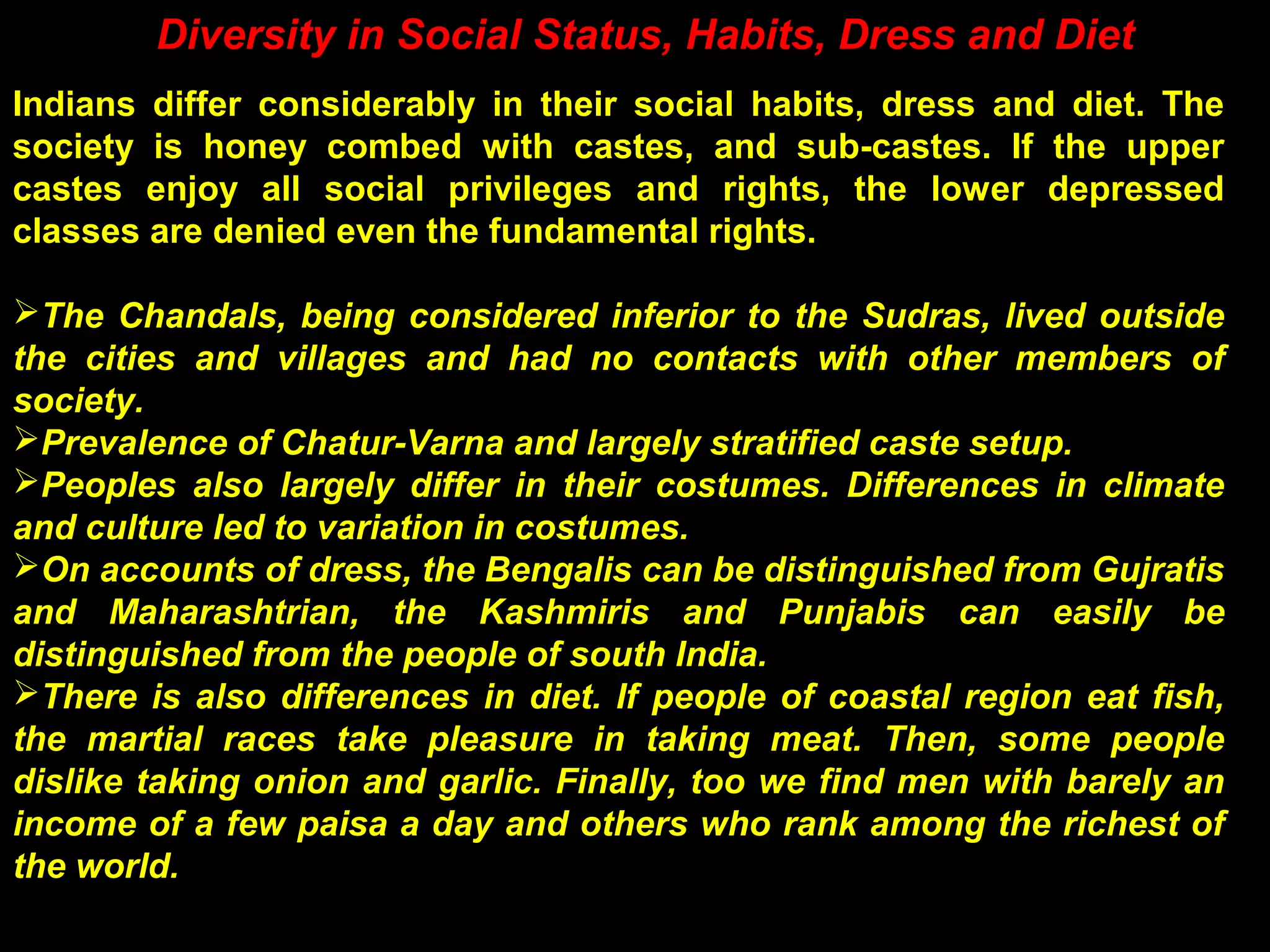Diversity in Social Status, Habits, Dress and Diet
Indians differ considerably in their social habits, dress and diet. The
society is honey combed with castes, and sub-castes. If the upper
castes enjoy all social privileges and rights, the lower depressed
classes are denied even the fundamental rights.
The Chandals, being considered inferior to the Sudras, lived outside
the cities and villages and had no contacts with other members of
society.
Prevalence of Chatur-Varna and largely stratified caste setup.
Peoples also largely differ in their costumes. Differences in climate
and culture led to variation in costumes.
On accounts of dress, the Bengalis can be distinguished from Gujratis
and Maharashtrian, the Kashmiris and Punjabis can easily be
distinguished from the people of south India.
There is also differences in diet. If people of coastal region eat fish,
the martial races take pleasure in taking meat. Then, some people
dislike taking onion and garlic. Finally, too we find men with barely an
income of a few paisa a day and others who rank among the richest of
the world.
 