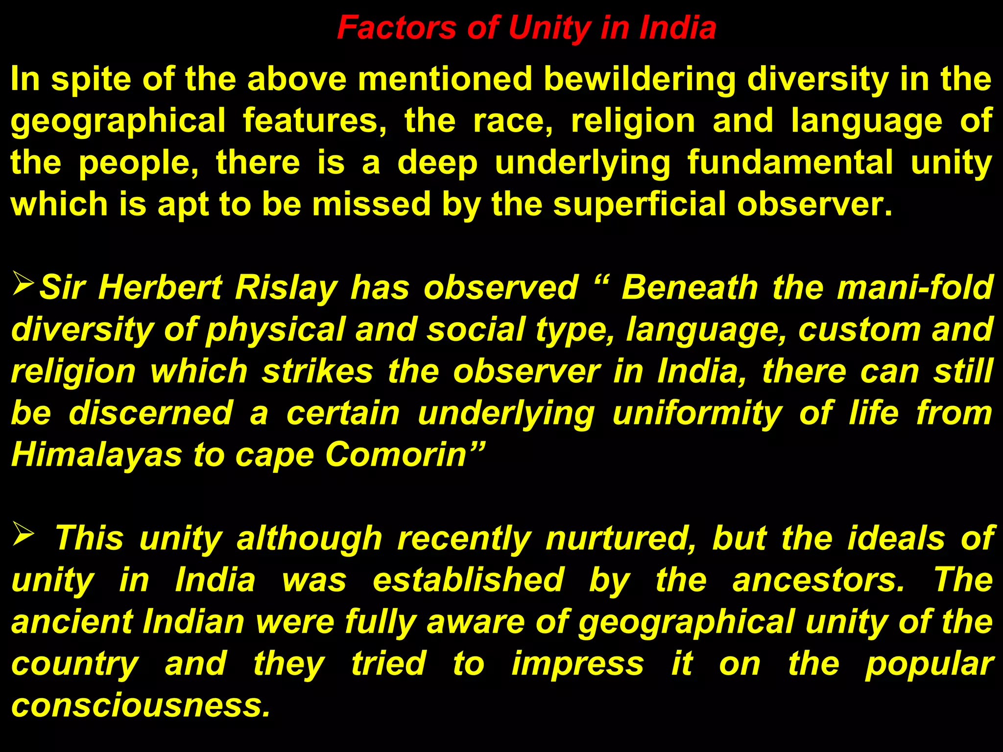 In spite of the above mentioned bewildering diversity in the
geographical features, the race, religion and language of
the people, there is a deep underlying fundamental unity
which is apt to be missed by the superficial observer.
Sir Herbert Rislay has observed “ Beneath the mani-fold
diversity of physical and social type, language, custom and
religion which strikes the observer in India, there can still
be discerned a certain underlying uniformity of life from
Himalayas to cape Comorin”
 This unity although recently nurtured, but the ideals of
unity in India was established by the ancestors. The
ancient Indian were fully aware of geographical unity of the
country and they tried to impress it on the popular
consciousness.
Factors of Unity in India
 