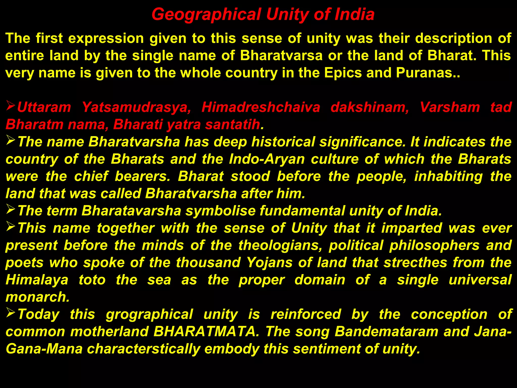 Geographical Unity of India
The first expression given to this sense of unity was their description of
entire land by the single name of Bharatvarsa or the land of Bharat. This
very name is given to the whole country in the Epics and Puranas..
Uttaram Yatsamudrasya, Himadreshchaiva dakshinam, Varsham tad
Bharatm nama, Bharati yatra santatih.
The name Bharatvarsha has deep historical significance. It indicates the
country of the Bharats and the Indo-Aryan culture of which the Bharats
were the chief bearers. Bharat stood before the people, inhabiting the
land that was called Bharatvarsha after him.
The term Bharatavarsha symbolise fundamental unity of India.
This name together with the sense of Unity that it imparted was ever
present before the minds of the theologians, political philosophers and
poets who spoke of the thousand Yojans of land that strecthes from the
Himalaya toto the sea as the proper domain of a single universal
monarch.
Today this grographical unity is reinforced by the conception of
common motherland BHARATMATA. The song Bandemataram and Jana-
Gana-Mana characterstically embody this sentiment of unity.
 