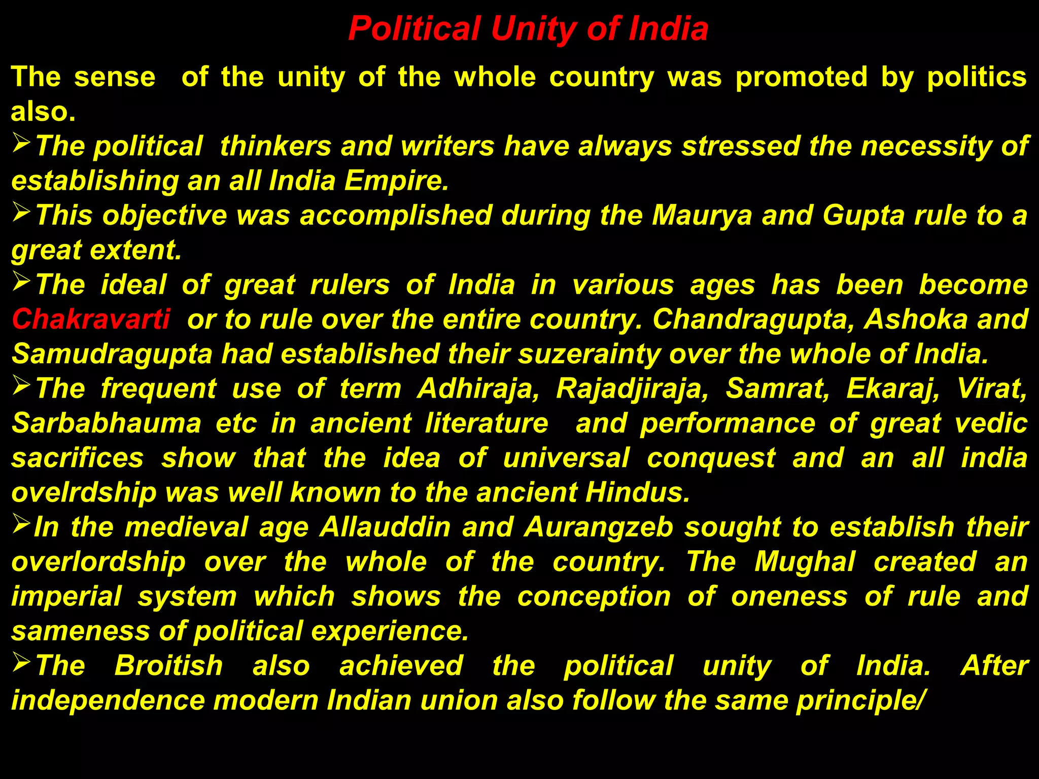The sense of the unity of the whole country was promoted by politics
also.
The political thinkers and writers have always stressed the necessity of
establishing an all India Empire.
This objective was accomplished during the Maurya and Gupta rule to a
great extent.
The ideal of great rulers of India in various ages has been become
Chakravarti or to rule over the entire country. Chandragupta, Ashoka and
Samudragupta had established their suzerainty over the whole of India.
The frequent use of term Adhiraja, Rajadjiraja, Samrat, Ekaraj, Virat,
Sarbabhauma etc in ancient literature and performance of great vedic
sacrifices show that the idea of universal conquest and an all india
ovelrdship was well known to the ancient Hindus.
In the medieval age Allauddin and Aurangzeb sought to establish their
overlordship over the whole of the country. The Mughal created an
imperial system which shows the conception of oneness of rule and
sameness of political experience.
The Broitish also achieved the political unity of India. After
independence modern Indian union also follow the same principle/
Political Unity of India
 