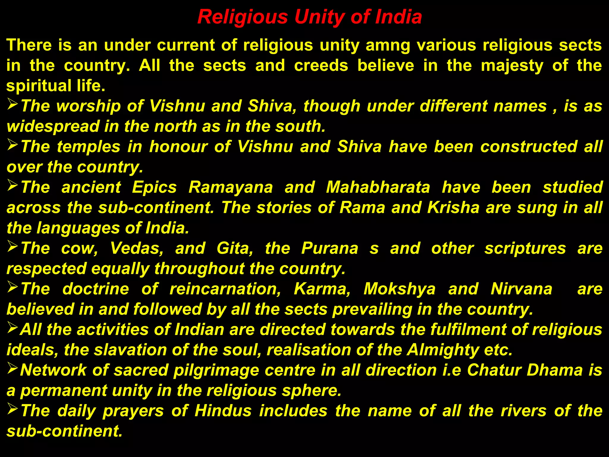 Religious Unity of India
There is an under current of religious unity amng various religious sects
in the country. All the sects and creeds believe in the majesty of the
spiritual life.
The worship of Vishnu and Shiva, though under different names , is as
widespread in the north as in the south.
The temples in honour of Vishnu and Shiva have been constructed all
over the country.
The ancient Epics Ramayana and Mahabharata have been studied
across the sub-continent. The stories of Rama and Krisha are sung in all
the languages of India.
The cow, Vedas, and Gita, the Purana s and other scriptures are
respected equally throughout the country.
The doctrine of reincarnation, Karma, Mokshya and Nirvana are
believed in and followed by all the sects prevailing in the country.
All the activities of Indian are directed towards the fulfilment of religious
ideals, the slavation of the soul, realisation of the Almighty etc.
Network of sacred pilgrimage centre in all direction i.e Chatur Dhama is
a permanent unity in the religious sphere.
The daily prayers of Hindus includes the name of all the rivers of the
sub-continent.
 