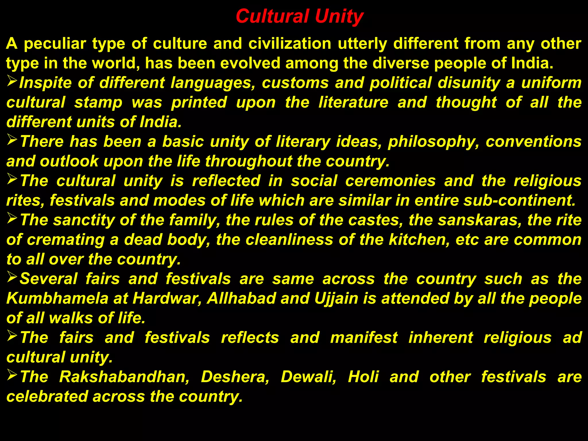 Cultural Unity
A peculiar type of culture and civilization utterly different from any other
type in the world, has been evolved among the diverse people of India.
Inspite of different languages, customs and political disunity a uniform
cultural stamp was printed upon the literature and thought of all the
different units of India.
There has been a basic unity of literary ideas, philosophy, conventions
and outlook upon the life throughout the country.
The cultural unity is reflected in social ceremonies and the religious
rites, festivals and modes of life which are similar in entire sub-continent.
The sanctity of the family, the rules of the castes, the sanskaras, the rite
of cremating a dead body, the cleanliness of the kitchen, etc are common
to all over the country.
Several fairs and festivals are same across the country such as the
Kumbhamela at Hardwar, Allhabad and Ujjain is attended by all the people
of all walks of life.
The fairs and festivals reflects and manifest inherent religious ad
cultural unity.
The Rakshabandhan, Deshera, Dewali, Holi and other festivals are
celebrated across the country.
 