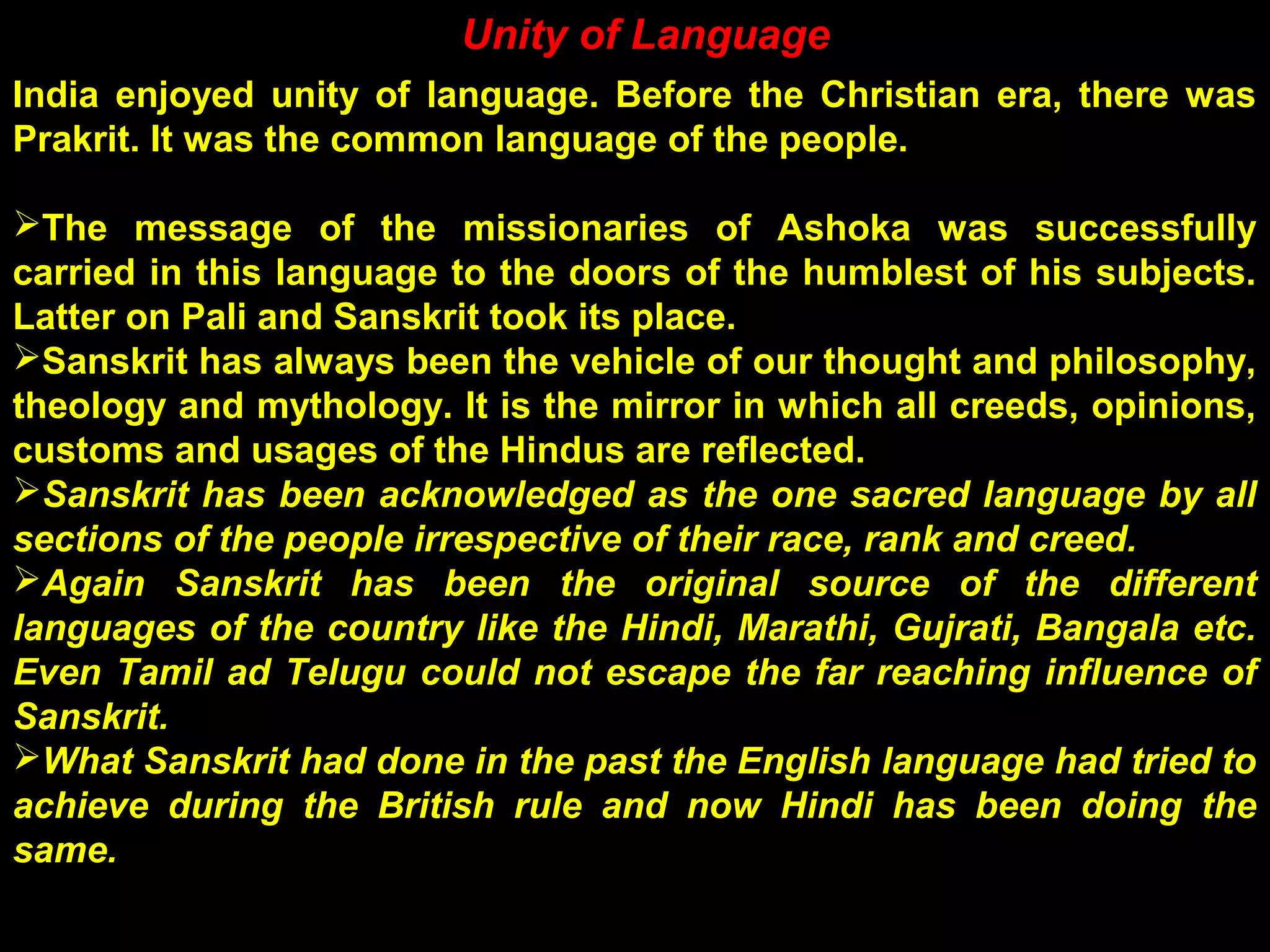 Unity of Language
India enjoyed unity of language. Before the Christian era, there was
Prakrit. It was the common language of the people.
The message of the missionaries of Ashoka was successfully
carried in this language to the doors of the humblest of his subjects.
Latter on Pali and Sanskrit took its place.
Sanskrit has always been the vehicle of our thought and philosophy,
theology and mythology. It is the mirror in which all creeds, opinions,
customs and usages of the Hindus are reflected.
Sanskrit has been acknowledged as the one sacred language by all
sections of the people irrespective of their race, rank and creed.
Again Sanskrit has been the original source of the different
languages of the country like the Hindi, Marathi, Gujrati, Bangala etc.
Even Tamil ad Telugu could not escape the far reaching influence of
Sanskrit.
What Sanskrit had done in the past the English language had tried to
achieve during the British rule and now Hindi has been doing the
same.
 