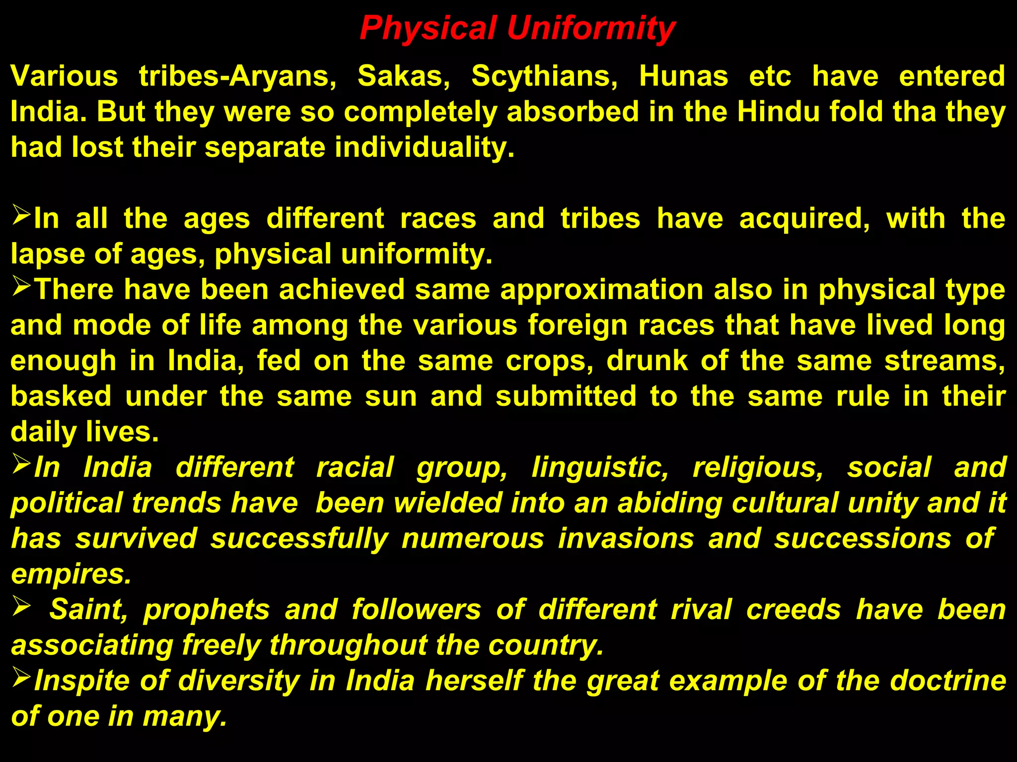 Physical Uniformity
Various tribes-Aryans, Sakas, Scythians, Hunas etc have entered
India. But they were so completely absorbed in the Hindu fold tha they
had lost their separate individuality.
In all the ages different races and tribes have acquired, with the
lapse of ages, physical uniformity.
There have been achieved same approximation also in physical type
and mode of life among the various foreign races that have lived long
enough in India, fed on the same crops, drunk of the same streams,
basked under the same sun and submitted to the same rule in their
daily lives.
In India different racial group, linguistic, religious, social and
political trends have been wielded into an abiding cultural unity and it
has survived successfully numerous invasions and successions of
empires.
 Saint, prophets and followers of different rival creeds have been
associating freely throughout the country.
Inspite of diversity in India herself the great example of the doctrine
of one in many.
 