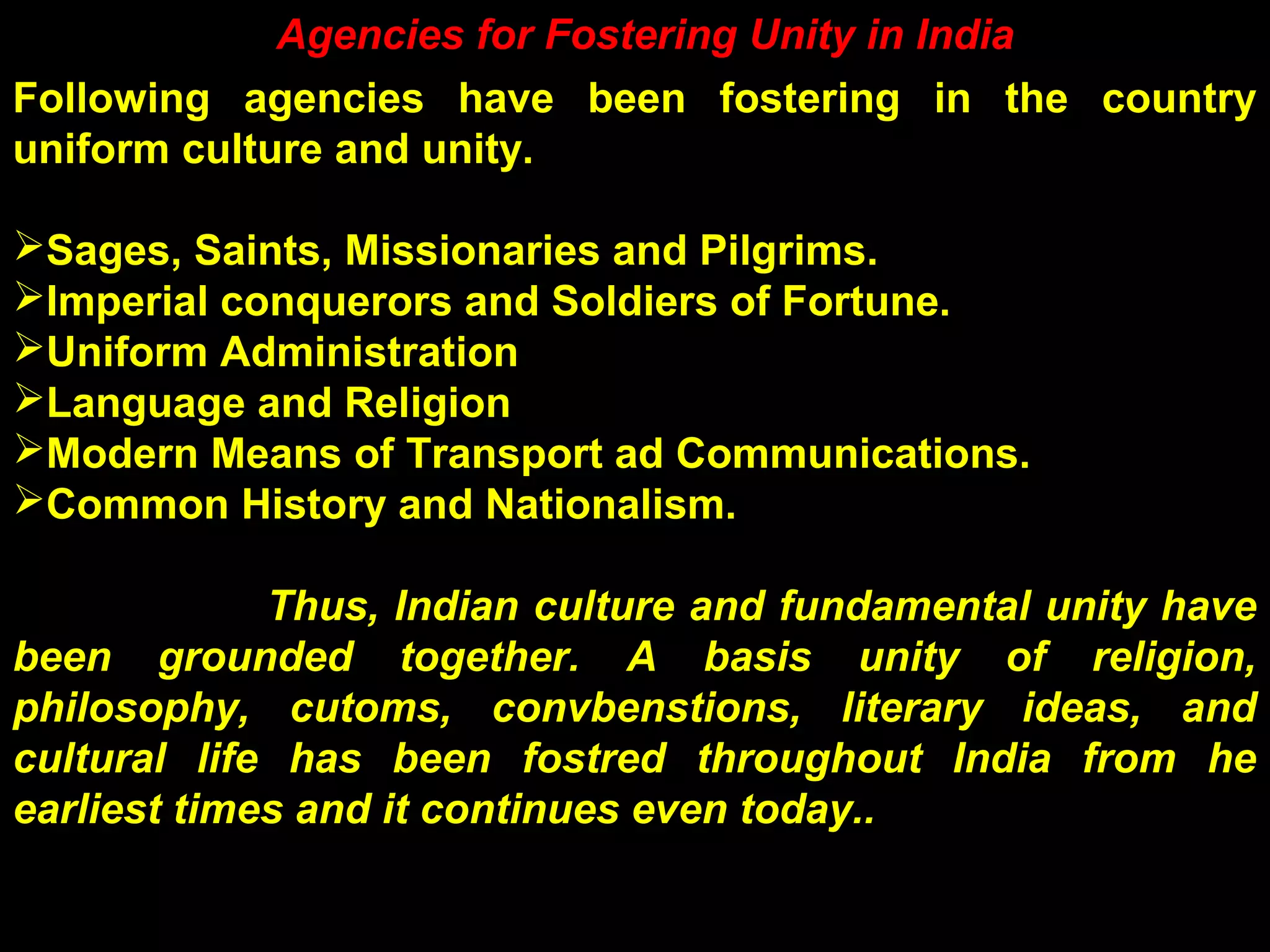 Agencies for Fostering Unity in India
Following agencies have been fostering in the country
uniform culture and unity.
Sages, Saints, Missionaries and Pilgrims.
Imperial conquerors and Soldiers of Fortune.
Uniform Administration
Language and Religion
Modern Means of Transport ad Communications.
Common History and Nationalism.
Thus, Indian culture and fundamental unity have
been grounded together. A basis unity of religion,
philosophy, cutoms, convbenstions, literary ideas, and
cultural life has been fostred throughout India from he
earliest times and it continues even today..
 
