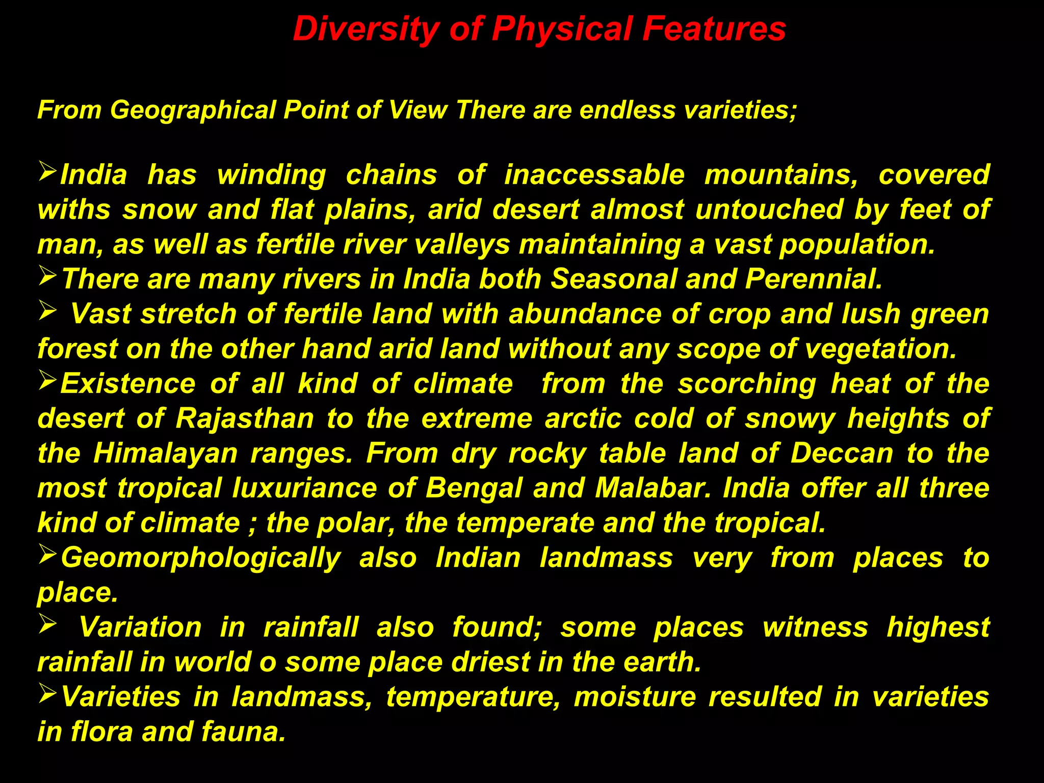 Diversity of Physical Features
From Geographical Point of View There are endless varieties;
India has winding chains of inaccessable mountains, covered
withs snow and flat plains, arid desert almost untouched by feet of
man, as well as fertile river valleys maintaining a vast population.
There are many rivers in India both Seasonal and Perennial.
 Vast stretch of fertile land with abundance of crop and lush green
forest on the other hand arid land without any scope of vegetation.
Existence of all kind of climate from the scorching heat of the
desert of Rajasthan to the extreme arctic cold of snowy heights of
the Himalayan ranges. From dry rocky table land of Deccan to the
most tropical luxuriance of Bengal and Malabar. India offer all three
kind of climate ; the polar, the temperate and the tropical.
Geomorphologically also Indian landmass very from places to
place.
 Variation in rainfall also found; some places witness highest
rainfall in world o some place driest in the earth.
Varieties in landmass, temperature, moisture resulted in varieties
in flora and fauna.
 