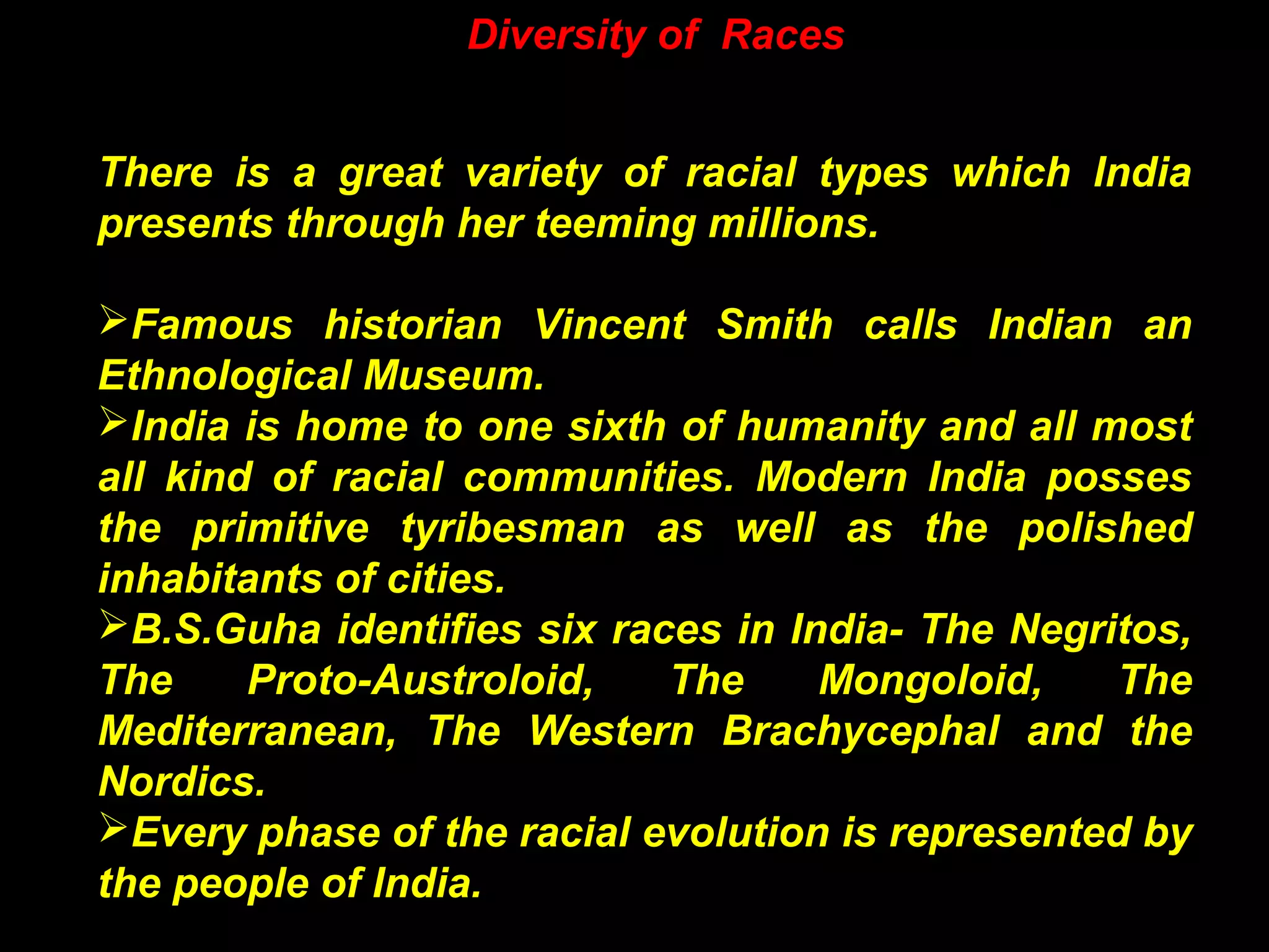 Diversity of Races
There is a great variety of racial types which India
presents through her teeming millions.
Famous historian Vincent Smith calls Indian an
Ethnological Museum.
India is home to one sixth of humanity and all most
all kind of racial communities. Modern India posses
the primitive tyribesman as well as the polished
inhabitants of cities.
B.S.Guha identifies six races in India- The Negritos,
The Proto-Austroloid, The Mongoloid, The
Mediterranean, The Western Brachycephal and the
Nordics.
Every phase of the racial evolution is represented by
the people of India.
 